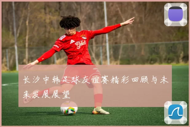 长沙中韩足球友谊赛精彩回顾与未来发展展望