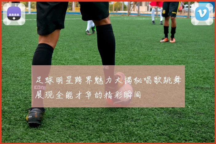 足球明星跨界魅力大揭秘唱歌跳舞展现全能才华的精彩瞬间