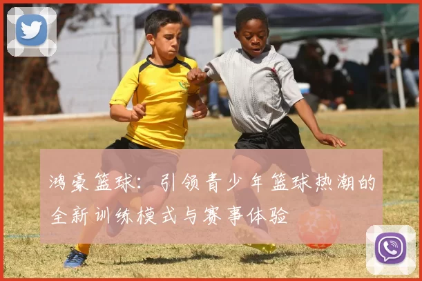 鸿豪篮球：引领青少年篮球热潮的全新训练模式与赛事体验