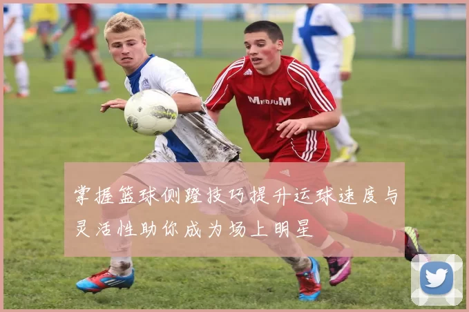 掌握篮球侧蹬技巧提升运球速度与灵活性助你成为场上明星