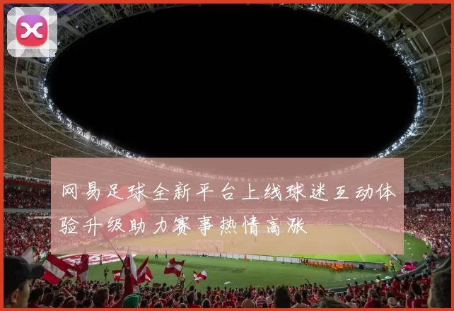 网易足球全新平台上线球迷互动体验升级助力赛事热情高涨